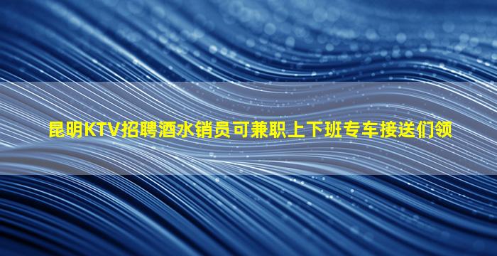 昆明KTV招聘酒水销员可兼职上下班专车接送们领